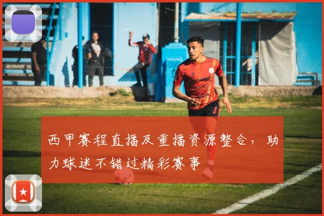 西甲赛程直播及重播资源整合，助力球迷不错过精彩赛事