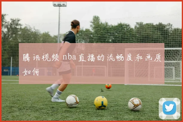 腾讯视频 nba直播的流畅度和画质如何