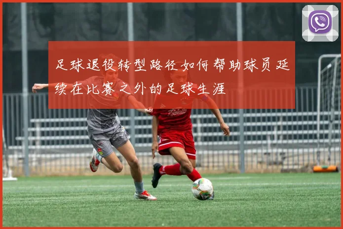 足球退役转型路径如何帮助球员延续在比赛之外的足球生涯