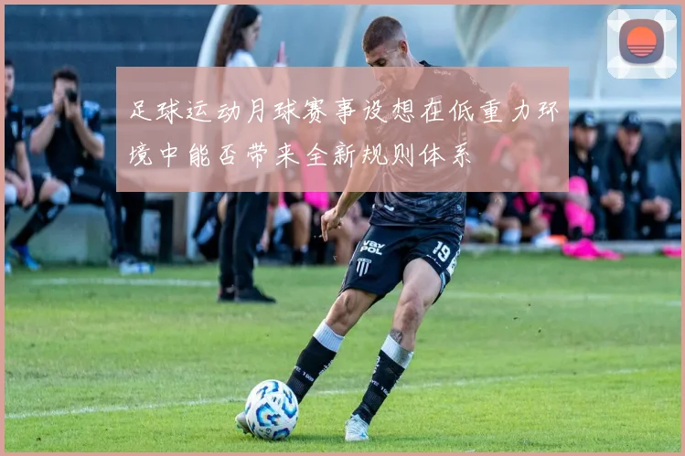 足球运动月球赛事设想在低重力环境中能否带来全新规则体系