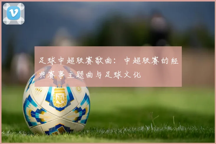 足球中超联赛歌曲：中超联赛的经典赛事主题曲与足球文化